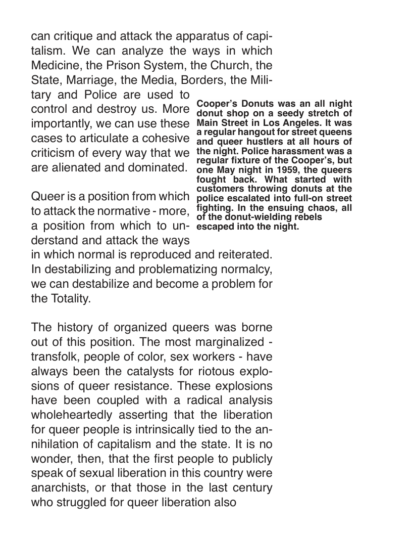 can critique and attack the apparatus of capi- talism. We can analyze the ways in which Medicine, the Prison System, the Church, the State, Marriage, the Media, Borders, the Mili-  tary and Police are used to control and destroy us. More importantly, we can use these cases to articulate a cohesive criticism of every way that we are alienated and dominated.  Cooper’s Donuts was an all night donut shop on a seedy stretch of Main Street in Los Angeles. It was aregular hangout for street queens and queer hustlers at all hours of the night. Police harassment was a regular fixture of the Cooper’s, but one May night in 1959, the queers  fought back. What started with customers throwing donuts at the police escalated into full-on street li?hling. In the ensuing chaos, all of the donut-wielding rebels escaped into the night.  Queer is a position from which to attack the normative - more, a position from which to un- derstand and attack the ways in which normal is reproduced and reiterated. In destabilizing and problematizing normalcy, we can destabilize and become a problem for the Totality.  The history of organized queers was borne out of this position. The most marginalized - transfolk, people of color, sex workers - have always been the catalysts for riotous explo- sions of queer resistance. These explosions have been coupled with a radical analysis wholeheartedly asserting that the liberation for queer people is intrinsically tied to the an- nihilation of capitalism and the state. It is no wonder, then, that the first people to publicly speak of sexual liberation in this country were anarchists, or that those in the last century who struggled for queer liberation also 